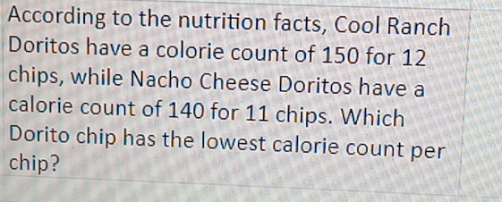 According to the nutrition facts, Cool Ranch 
Doritos have a colorie count of 150 for 12
chips, while Nacho Cheese Doritos have a 
calorie count of 140 for 11 chips. Which 
Dorito chip has the lowest calorie count per 
chip?