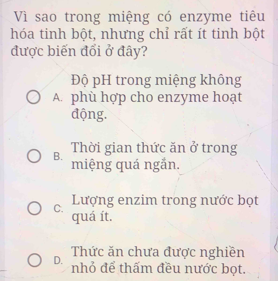 Vì sao trong miệng có enzyme tiêu
hóa tinh bột, nhưng chỉ rất ít tinh bột
được biến đổi ở đây?
Độ pH trong miệng không
A. phù hợp cho enzyme hoạt
động.
B. Thời gian thức ăn 0^3 trong
miệng quá ngắn.
C.
Lượng enzim trong nước bọt
quá ít.
D.
Thức ăn chưa được nghiền
nhỏ để thấm đều nước bọt.