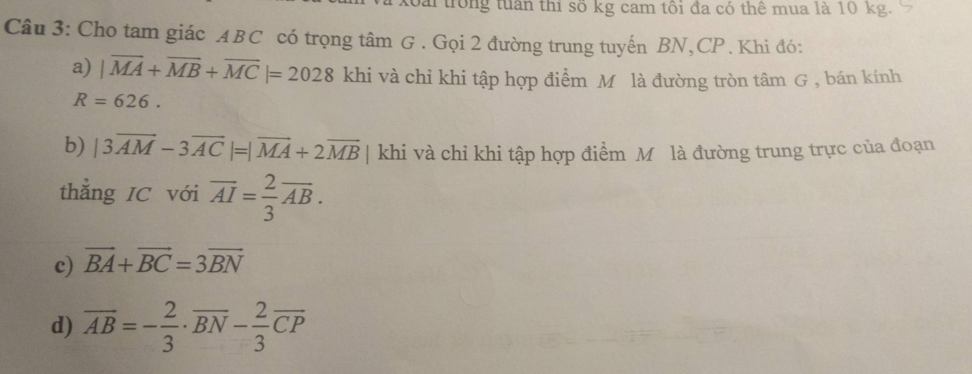 Đài trong tuần thi số kg cam tôi đa có thể mua là 10 kg.
Câu 3: Cho tam giác ABC có trọng tâm G. Gọi 2 đường trung tuyến BN, CP. Khi đó:
a) |vector MA+vector MB+vector MC|=2028 khi và chỉ khi tập hợp điểm Mô là đường tròn tâm G , bán kính
R=626. 
b) |3vector AM-3vector AC|=|vector MA+2vector MB | khi và chỉ khi tập hợp điểm M là đường trung trực của đoạn
thẳng IC với overline AI= 2/3 overline AB.
c) vector BA+vector BC=3vector BN
d) overline AB=- 2/3 · overline BN- 2/3 overline CP