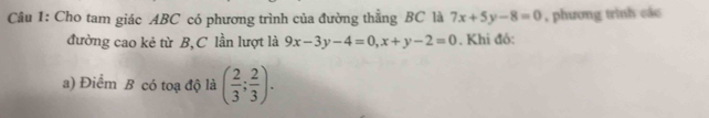 Cho tam giác ABC có phương trình của đường thẳng BC là 7x+5y-8=0 , phương trình các
đường cao kẻ từ B,C lần lượt là 9x-3y-4=0, x+y-2=0. Khi đó:
a) Điểm B có toạ độ là ( 2/3 ; 2/3 ).