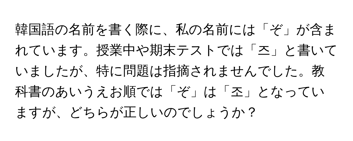 韓国語の名前を書く際に、私の名前には「ぞ」が含まれています。授業中や期末テストでは「즈」と書いていましたが、特に問題は指摘されませんでした。教科書のあいうえお順では「ぞ」は「조」となっていますが、どちらが正しいのでしょうか？