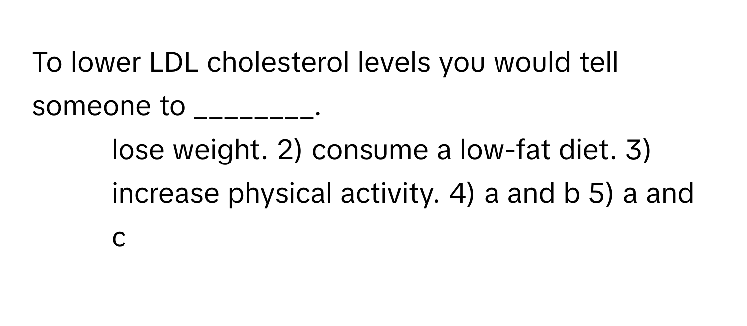 To lower LDL cholesterol levels you would tell someone to ________.

1) lose weight. 2) consume a low-fat diet. 3) increase physical activity. 4) a and b 5) a and c