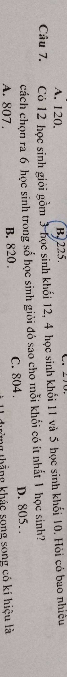 A. 120. B. 225.
Câu 7. Có 12 học sinh giỏi gồm 3 học sinh khối 12, 4 học sinh khối 11 và 5 học sinh khối 10. Hỏi có bao nhiêu
cách chọn ra 6 học sinh trong số học sinh giỏi đó sao cho mỗi khối có ít nhất 1 học sinh?
A. 807. B. 820. C. 804. D. 805. 
ừng thẳng khác song song có kí hiệu là