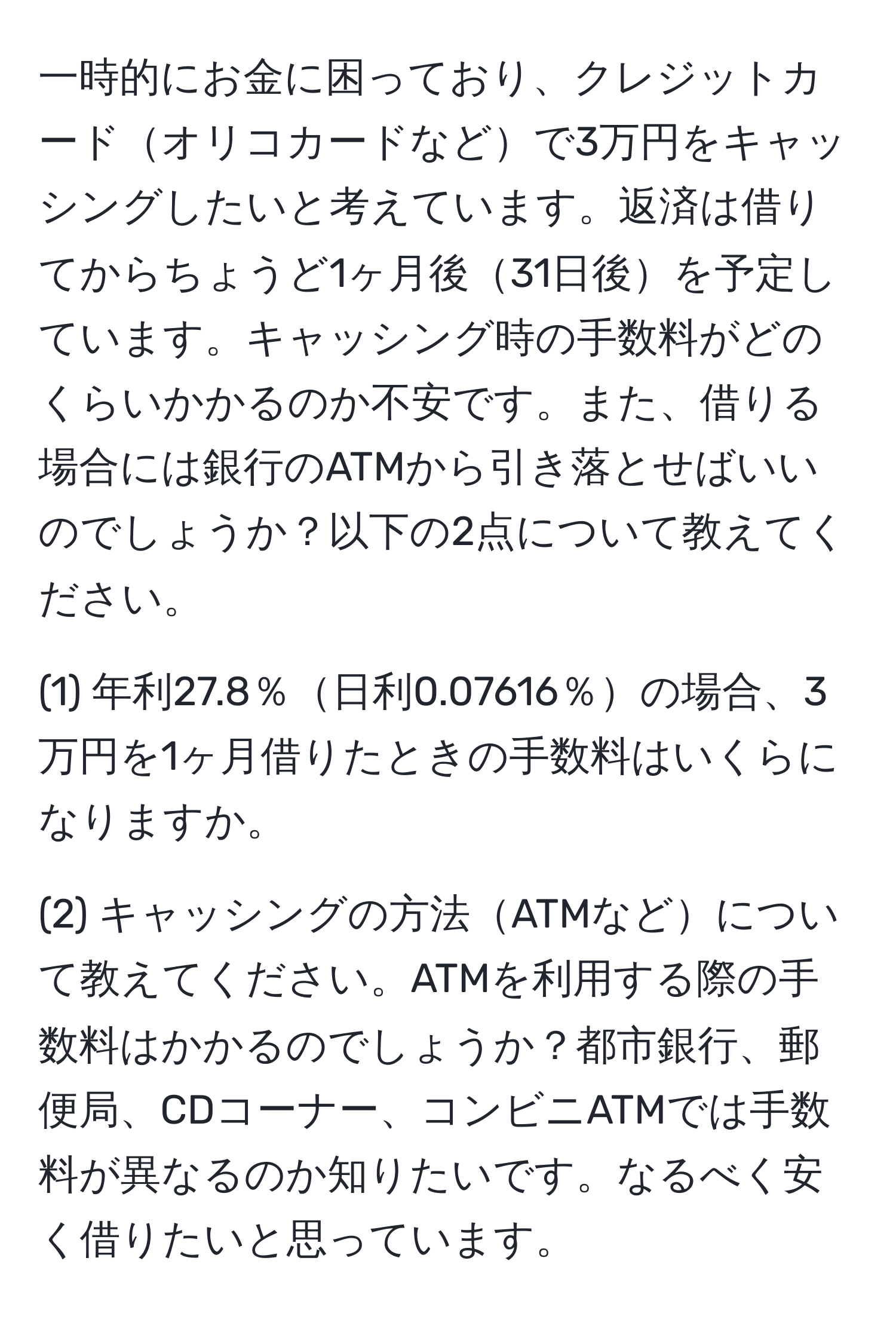 一時的にお金に困っており、クレジットカードオリコカードなどで3万円をキャッシングしたいと考えています。返済は借りてからちょうど1ヶ月後31日後を予定しています。キャッシング時の手数料がどのくらいかかるのか不安です。また、借りる場合には銀行のATMから引き落とせばいいのでしょうか？以下の2点について教えてください。

(1) 年利27.8％日利0.07616％の場合、3万円を1ヶ月借りたときの手数料はいくらになりますか。

(2) キャッシングの方法ATMなどについて教えてください。ATMを利用する際の手数料はかかるのでしょうか？都市銀行、郵便局、CDコーナー、コンビニATMでは手数料が異なるのか知りたいです。なるべく安く借りたいと思っています。