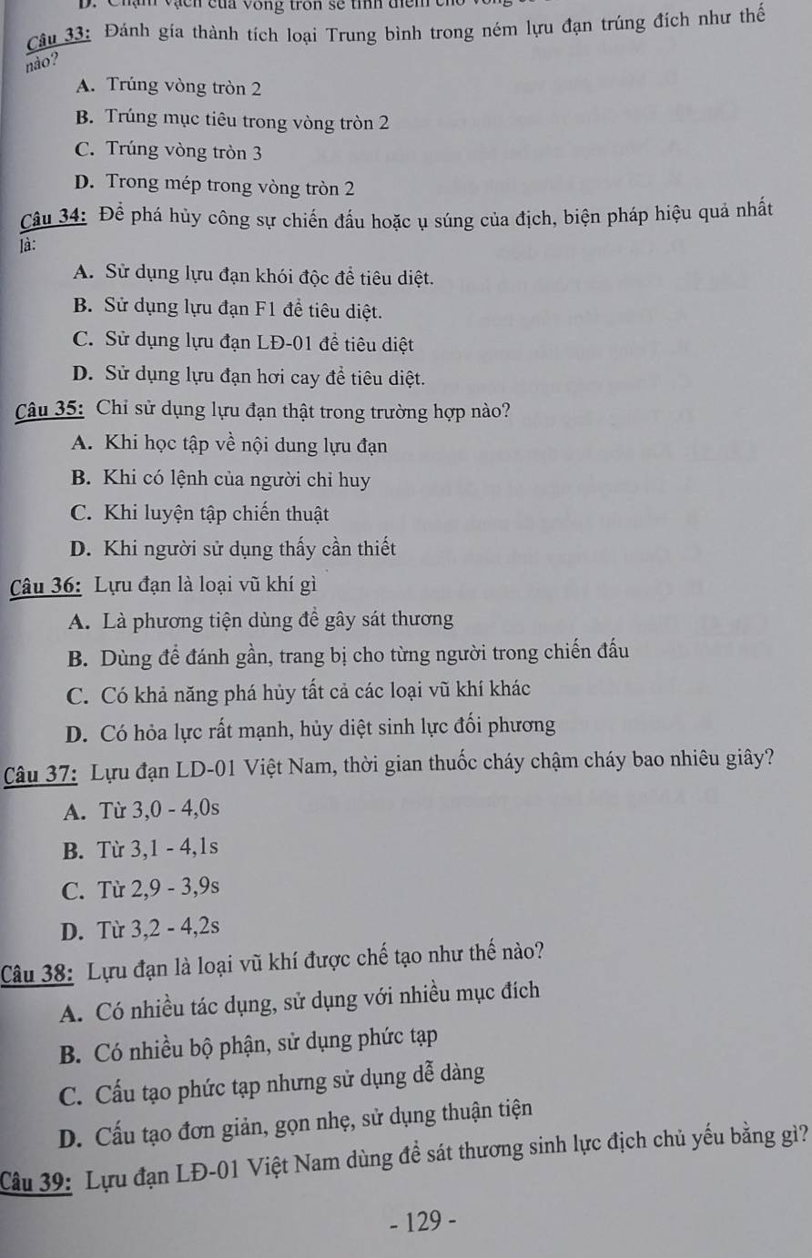 Chận vạcn của vòng tron sẽ tính điểm c
Câu 33: Đánh gía thành tích loại Trung bình trong ném lựu đạn trúng đích như thế
nào?
A. Trúng vòng tròn 2
B. Trúng mục tiêu trong vòng tròn 2
C. Trúng vòng tròn 3
D. Trong mép trong vòng tròn 2
Câu 34: Để phá hủy công sự chiến đấu hoặc ụ súng của địch, biện pháp hiệu quả nhất
là:
A. Sử dụng lựu đạn khói độc để tiêu diệt.
B. Sử dụng lựu đạn F1 đề tiêu diệt.
C. Sử dụng lựu đạn LĐ-01 đề tiêu diệt
D. Sử dụng lựu đạn hơi cay đề tiêu diệt.
Câu 35: Chỉ sử dụng lựu đạn thật trong trường hợp nào?
A. Khi học tập về nội dung lựu đạn
B. Khi có lệnh của người chỉ huy
C. Khi luyện tập chiến thuật
D. Khi người sử dụng thấy cần thiết
Câu 36: Lựu đạn là loại vũ khí gì
A. Là phương tiện dùng để gây sát thương
B. Dùng để đánh gần, trang bị cho từng người trong chiến đấu
C. Có khả năng phá hủy tất cả các loại vũ khí khác
D. Có hỏa lực rất mạnh, hủy diệt sinh lực đối phương
Câu 37: Lựu đạn LD-01 Việt Nam, thời gian thuốc cháy chậm cháy bao nhiêu giây?
A. Từ 3,0 - 4,0s
B. Từ 3,1 - 4,1s
C. Từ 2,9 - 3,9s
D. Từ 3,2 - 4,2s
Câu 38: Lựu đạn là loại vũ khí được chế tạo như thế nào?
A. Có nhiều tác dụng, sử dụng với nhiều mục đích
B. Có nhiều bộ phận, sử dụng phức tạp
C. Cấu tạo phức tạp nhưng sử dụng dễ dàng
D. Cấu tạo đơn giản, gọn nhẹ, sử dụng thuận tiện
Câu 39: Lựu đạn LĐ-01 Việt Nam dùng đề sát thương sinh lực địch chủ yếu bằng gì?
- 129 -