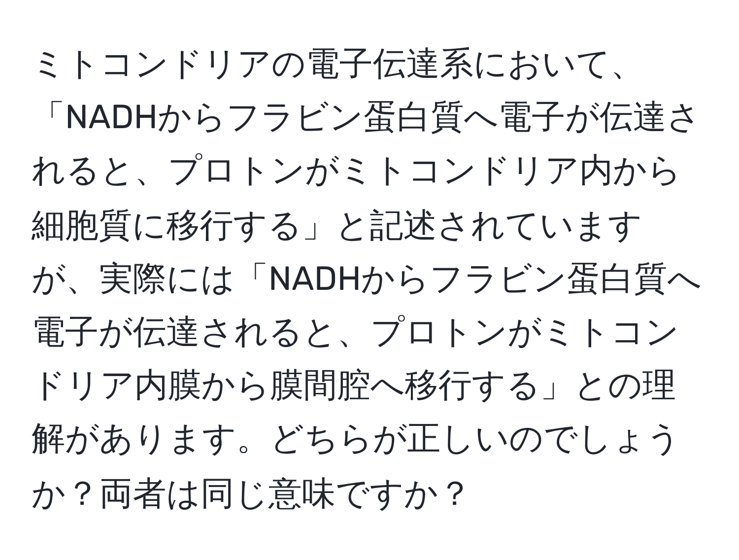 ミトコンドリアの電子伝達系において、「NADHからフラビン蛋白質へ電子が伝達されると、プロトンがミトコンドリア内から細胞質に移行する」と記述されていますが、実際には「NADHからフラビン蛋白質へ電子が伝達されると、プロトンがミトコンドリア内膜から膜間腔へ移行する」との理解があります。どちらが正しいのでしょうか？両者は同じ意味ですか？