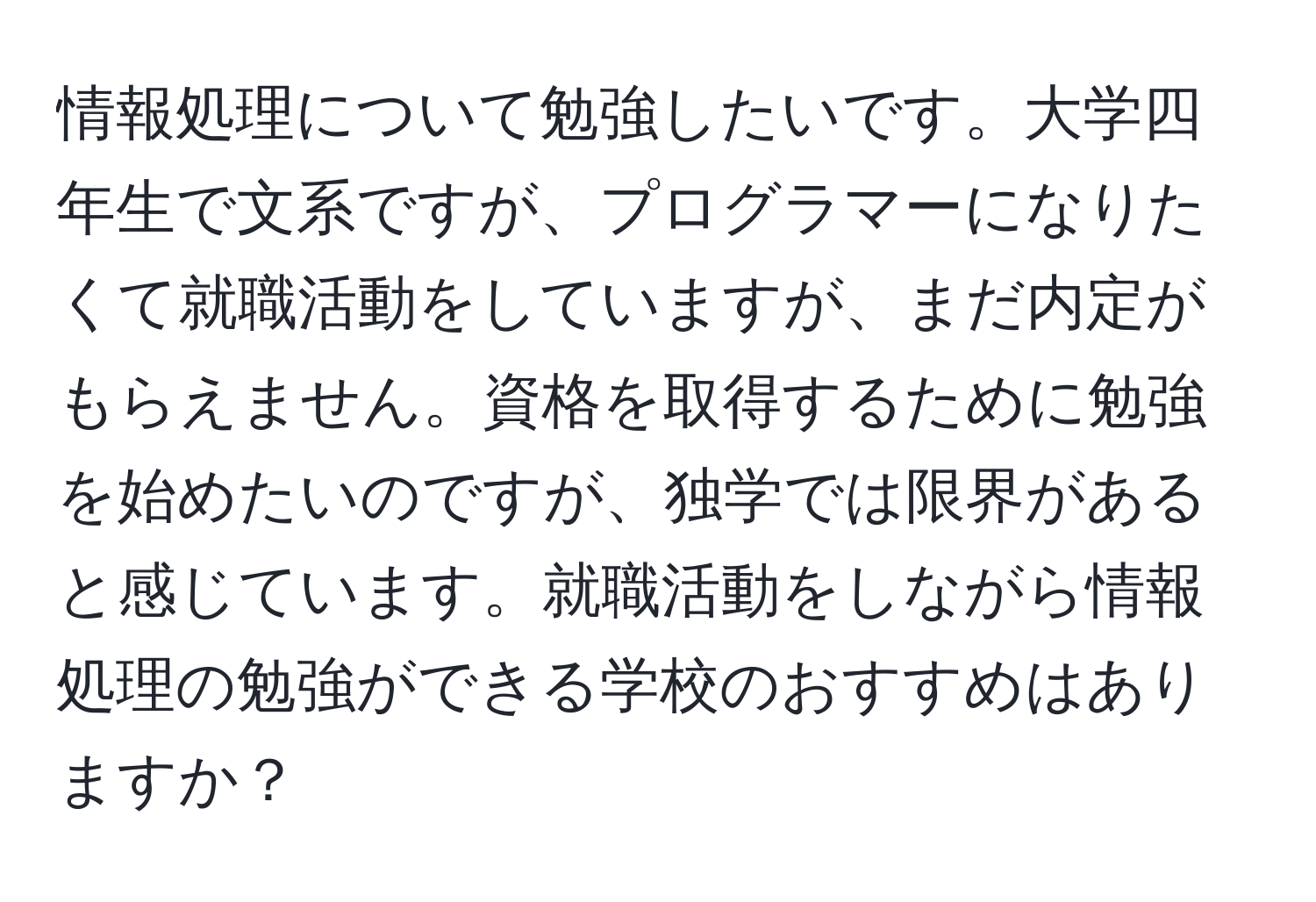 情報処理について勉強したいです。大学四年生で文系ですが、プログラマーになりたくて就職活動をしていますが、まだ内定がもらえません。資格を取得するために勉強を始めたいのですが、独学では限界があると感じています。就職活動をしながら情報処理の勉強ができる学校のおすすめはありますか？