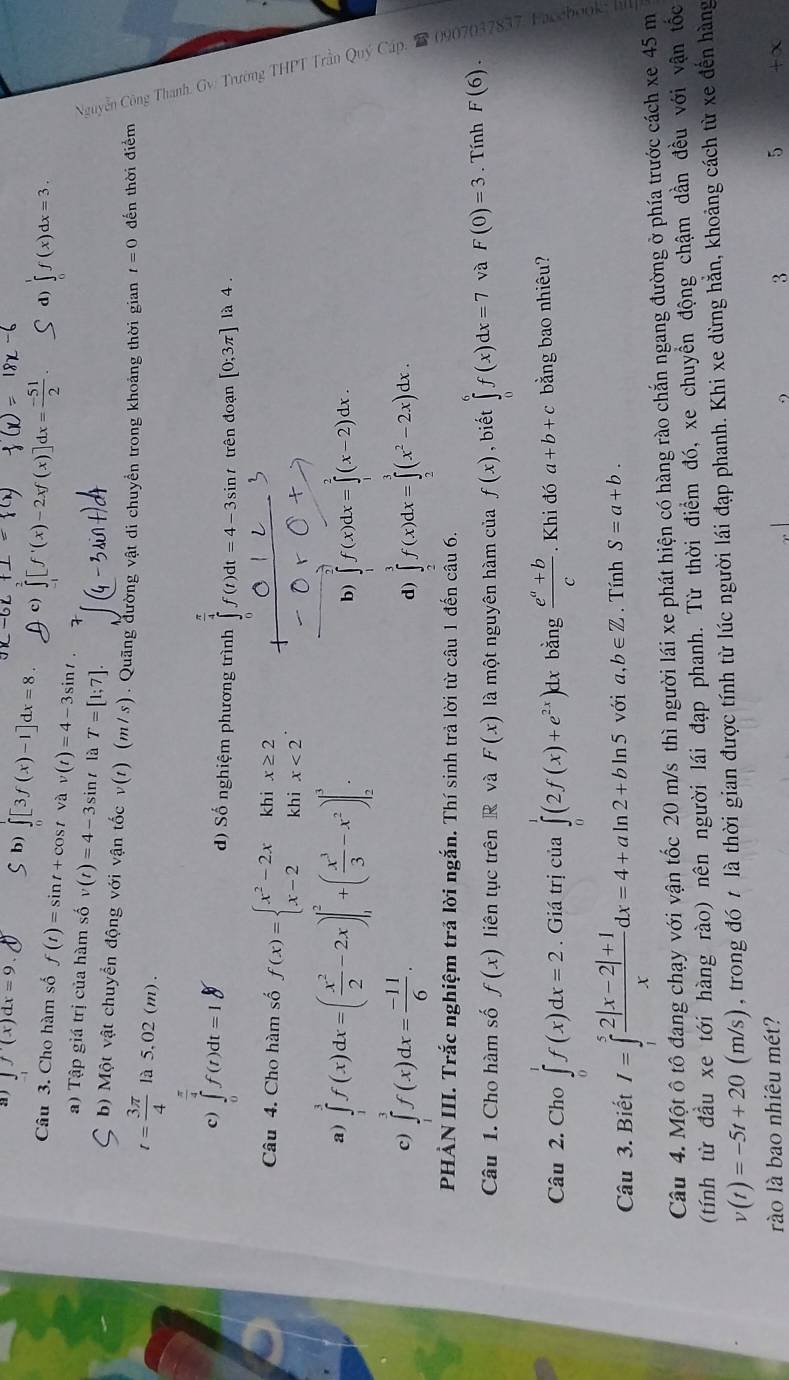 ∈t f'(x)dx=9. b) ∈t [3f(x)-1]dx=8. d) ∈tlimits f(x)dx=3.
f(x)]dx= (-51)/2 
Câu 3. Cho hàm số f(t)=sin t+cos t và v(t)=4-3sin t
a) Tập giá trị của hàm số v(t)=4-3sin r là T=[1;7].
b) Một vật chuyển động với vận tốc v(t) (m/s) Quãng đường vật di chuyền trong khoảng thời gian t=0 đến thời điểm
t= 3π /4  là 5,02 (m).
c) ∈tlimits _0^((frac π)4)f(t)dt=18 ∈tlimits _0^((frac π)4)f(t)dt=4-3sin t trên đoạn [0;3π ] là 4 .
d) Số nghiệm phương trình
Câu 4. Cho hàm số f(x)=beginarrayl x^2-2xkhix≥ 2 x-2khix<2endarray. .
E
a) ∈tlimits _1^(3f(x)dx=(frac x^2)2-2x)|_1^(2+(frac x^3)3-x^2)|_2^(3.
b) ∈tlimits _1)f(x)dx=∈tlimits _1^(2(x-2)dx.
c) ∈tlimits _1^3f(x)dx=frac -11)6. ∈tlimits _2^(3f(x)dx=∈tlimits _2^3(x^2)-2x)dx.
d)
PHẢN III. Trắc nghiệm trả lời ngắn. Thí sinh trả lời từ câu 1 đến câu 6.
s
Câu 1. Cho hàm số f(x) liên tục trên R và F(x) là một nguyên hàm của f(x) , biết ∈tlimits _0^(6f(x)dx=7 và F(0)=3. Tính F(6).
Câu 2. Cho ∈tlimits _0^1f(x)dx=2. Giá trị của ∈tlimits (2f(x)+e^2x)) dx bằng  (e^a+b)/c . Khi đó a+b+c bằng bao nhiêu?
Câu 3. Biết I=∈tlimits _1^(5frac 2|x-2|+1)xdx=4+aln 2+bln 5 với a ,b∈ Z. Tính S=a+b.
Câu 4. Một ô tô đang chạy với vận tốc 20 m/s thì người lái xe phát hiện có hàng rào chắn ngang đường ở phía trước cách xe 45 m
(tính từ đầu xe tới hàng rào) nên người lái đạp phanh. Từ thời điểm đó, xe chuyển động chậm dần đều với vận tốc
v(t)=-5t+20 (m/s), trong đó t là thời gian được tính từ lúc người lái đạp phanh. Khi xe dừng hằn, khoảng cách từ xe đến hàng
rào là bao nhiêu mét? 3 5 +∞