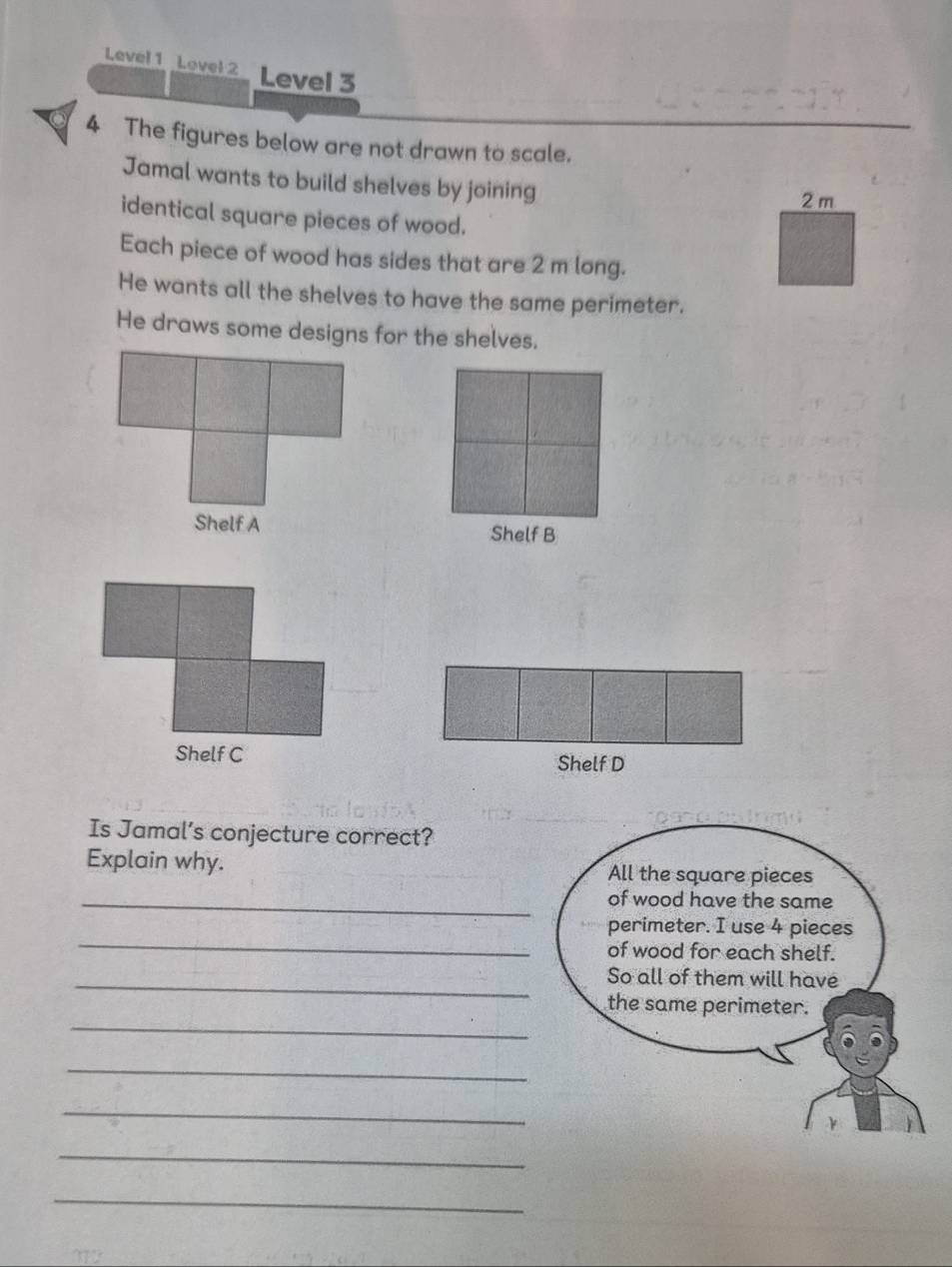 Level 1 Lovel 2 Level 3 
4 The figures below are not drawn to scale. 
Jamal wants to build shelves by joining
2 m
identical square pieces of wood. 
Each piece of wood has sides that are 2 m long. 
He wants all the shelves to have the same perimeter. 
He draws some designs for the shelves. 
Shelf B 
Shelf D 
Is Jamal’s conjecture correct? 
Explain why. All the square pieces 
_of wood have the same 
_ 
perimeter. I use 4 pieces 
of wood for each shelf. 
_So all of them will have 
_ 
the same perimeter. 
_ 
_ 
_ 
_