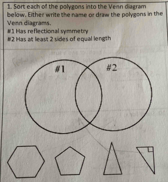 Sort each of the polygons into the Venn diagram 
below. Either write the name or draw the polygons in the 
Venn diagrams. 
#1 Has reflectional symmetry 
#2 Has at least 2 sides of equal length