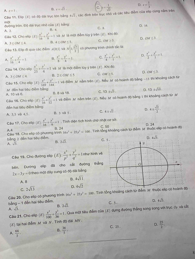 A. c=1.
B. e=sqrt(2). C. = 1/sqrt(2) . D. e= 1/3 .
Câu 11. Elip (E) có độ dài trục lớn bằng 4sqrt(2) , các đỉnh trên trục nhỏ và các tiêu điểm của elip cùng nằm trên
một
đường tròn. Độ dài trục nhỏ của (E) bằng: D. 16.
A. 2. B. 4. C. 8.
Câu 12. Cho elip (E) : x^2/16 + y^2/9 =1 và M là một điểm tùy ý trên (E). Khi đó:
A. 3≤ OM≤ 4. B. 4≤ OM≤ 5. C. OM ≥ 5. D. OM≤ 3.
Câu 13. Elip đi qua các điểm A(0;1) và N(1; sqrt(3)/2 ) có phương trình chính tắc là:
A.  x^2/16 + y^2/4 =1. B.  x^2/8 + y^2/4 =1. C.  x^2/4 + y^2/1 =1. D.  x^2/2 + y^2/1 =1.
Câu 14. Cho elip  x^2/25 + y^2/4 =1 và M là một điểm tùy ý trên (E). Khi đó:
A. 3≤ OM≤ 4. B. 2≤ OM≤ 5 C. OM≥ 5. D. OM≤ 3.
Câu 15. Cho elip (E): x^2/169 + y^2/144 =1 và điểm M nằm trên (E). Nếu M có hoành độ bằng -13 thi khoảng cách từ
M. đến hai tiêu điểm bằng:
A. 10 và 6. B. 8 và 18. C. 13± sqrt(5). D. 13± sqrt(10).
Câu 16. Cho elip (E) : x^2/16 + y^2/12 =1 và điễm M nằm trên (E). Nếu M có hoành độ bằng 1 thì khoảng cách từ M
đến hai tiêu điễm bằng:
A. 3,5 và 4,5 . B. 3 và 5 . C. 4± sqrt(2). D. 4±  sqrt(2)/2 .
Câu 17. Cho elip (E): x^2/16 + y^2/9 =1. Tính diện tích hình chữ nhật cơ sở.
A.4 B. 24 C. 50 D. 24
Câu 18. Cho elip có phương trình 16x^2+25y^2=100. Tính tổng khoảng cách từ điểm M thuộc elip có hoành độ
bằng 2 đến hai tiêu điểm.
A. sqrt(3). C. 5 .
B. 2sqrt(2).
Câu 19. Cho đường elip (E): x^2/p^2 + y^2/q^2 =1 như hình vẽ
bên. Đường elip đã cho cắt đường thẳng
2x-3y=0 theo một dây cung có độ dài bằng
A. 8 B. 4sqrt(11)
D.
C. 2sqrt(13) 6sqrt(2)
Câu 20. Cho elip có phương trình 16x^2+25y^2=100. Tính tổng khoảng cách từ điểm M thuộc elip 
bằng - 1 đến hai tiêu điểm.
D. 4sqrt(3).
A. sqrt(3). B. 2sqrt(2).
C. 5 .
Câu 21. Cho elip ( E): x^2/100 + y^2/36 =1. Qua một tiêu điểm của (E) dựng đường thẳng song song với trục Oy và cắt
(E) tại hai điễm M và N . Tính độ dài MN .
D.
C. 25 .  25/2 ·
A.  64/5 .
B.  36/5 .
_
8