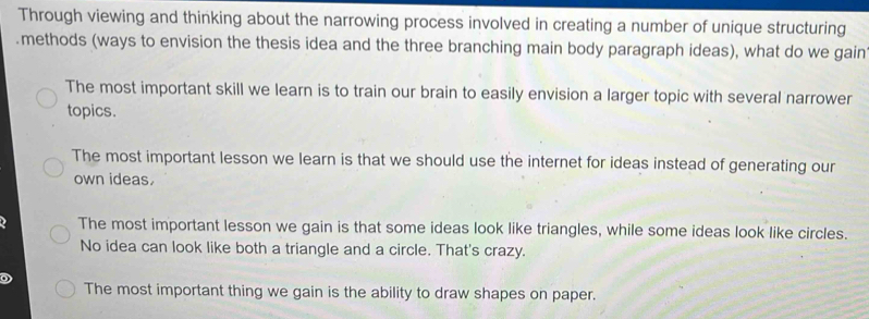 Through viewing and thinking about the narrowing process involved in creating a number of unique structuring
.methods (ways to envision the thesis idea and the three branching main body paragraph ideas), what do we gain
The most important skill we learn is to train our brain to easily envision a larger topic with several narrower
topics.
The most important lesson we learn is that we should use the internet for ideas instead of generating our
own ideas.
The most important lesson we gain is that some ideas look like triangles, while some ideas look like circles.
No idea can look like both a triangle and a circle. That's crazy.
The most important thing we gain is the ability to draw shapes on paper.