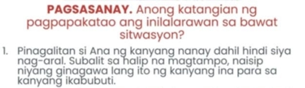 PAGSASANAY. Anong katangian ng 
pagpapakatao ang inilalarawan sa bawat 
sitwasyon? 
1. Pinagalitan si Aṇa ng kanyang nanay dahil hindi siya 
nag-aral. Subalit sa halip na magtampo, naisip 
niyang ginagawa lang ito ng kanyang ina parā sa 
kanyang ikabubuti.