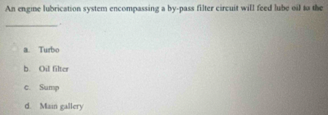 An engine lubrication system encompassing a by-pass filter circuit will feed lube oil to the
_.
a. Turbo
b. Oil filter
c. Sump
d. Main gallery