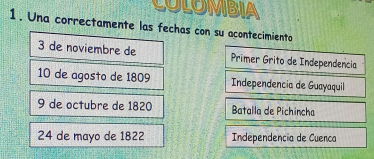 COLOMBIA
1. Una correctamente las fechas con su acontecimiento
3 de noviembre de Primer Grito de Independencia
10 de agosto de 1809 Independencia de Guayaquil
9 de octubre de 1820 Batalla de Pichincha
24 de mayo de 1822 Independencia de Cuenca