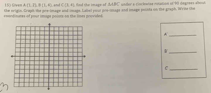 Given A(1,2), B(1,4) , and C(3,4) , find the image of △ ABC under a clockwise rotation of 90 degrees about 
the origin. Graph the pre-image and image. Label your pre-image and image points on the graph. Write the 
coordinates of your image points on the lines provided. 
_ A'
_ B'
_C