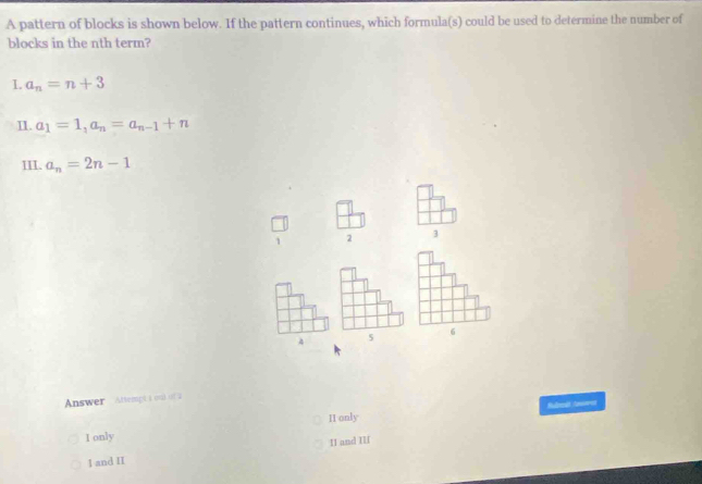 A pattern of blocks is shown below. If the pattern continues, which formula(s) could be used to determine the number of
blocks in the nth term?
I. a_n=n+3
II. a_1=1, a_n=a_n-1+n
III. a_n=2n-1
1 2 3
5
6
Answer Attempta onll ist a
II only Sudredt Aomet
I only
I1 and III
I and II