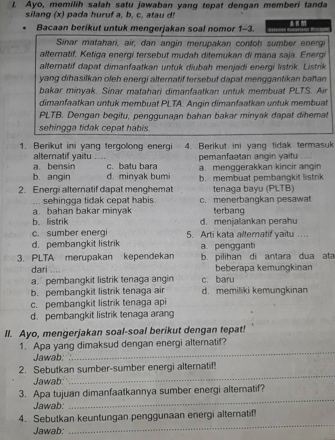 Ayo, memilih salah satu jawaban yang tepat dengan memberi tanda
silang (x) pada huruf a, b, c, atau d!
AK M
• Bacaan berikut untuk mengerjakan soal nomor 1-3. (Asesmen Kompelens
Sinar matahari, air, dan angin merupakan contoh sumber energi
alternatif. Ketiga energi tersebut mudah ditemukan di mana saja. Energi
alternatif dapat dimanfaatkan untuk diubah menjadi energi listrik. Listrik
yang dihasilkan oleh energi alternatif tersebut dapat menggantikan bahan
bakar minyak. Sinar matahari dimanfaatkan untuk membuat PLTS. Air
dimanfaatkan untuk membuat PLTA. Angin dimanfaatkan untuk membuat
PLTB. Dengan begitu, penggunaan bahan bakar minyak dapat dihemat
sehingga tidak cepat habis.
1. Berikut ini yang tergolong energi 4. Berikut ini yang tidak termasuk
alternatif yaitu .... pemanfaatan angin yaitu ....
a. bensin c. batu bara
a. menggerakkan kincir angin
b. angin d. minyak bumi b. membuat pembangkit listrik
2. Energi alternatif dapat menghemat tenaga bayu (PLTB)
... sehingga tidak cepat habis. c. menerbangkan pesawat
a. bahan bakar minyak terbang
b. listrik d. menjalankan perahu
c. sumber energi 5. Arti kata alternatif yaitu …
d. pembangkit listrik
a. pengganti
3. PLTA merupakan kependekan b. pilihan di antara dua ata
dari .... beberapa kemungkinan
a.  pembangkit listrik tenaga angin c. baru
b. pembangkit listrik tenaga air d. memiliki kemungkinan
c. pembangkit listrik tenaga api
d. pembangkit listrik tenaga arang
II. Ayo, mengerjakan soal-soal berikut dengan tepat!
1. Apa yang dimaksud dengan energi alternatif?
Jawab:
_
2. Sebutkan sumber-sumber energi alternatif!
Jawab:
_
_
3. Apa tujuan dimanfaatkannya sumber energi alternatif?
Jawab:
_
4. Sebutkan keuntungan penggunaan energi alternatif!
Jawab: