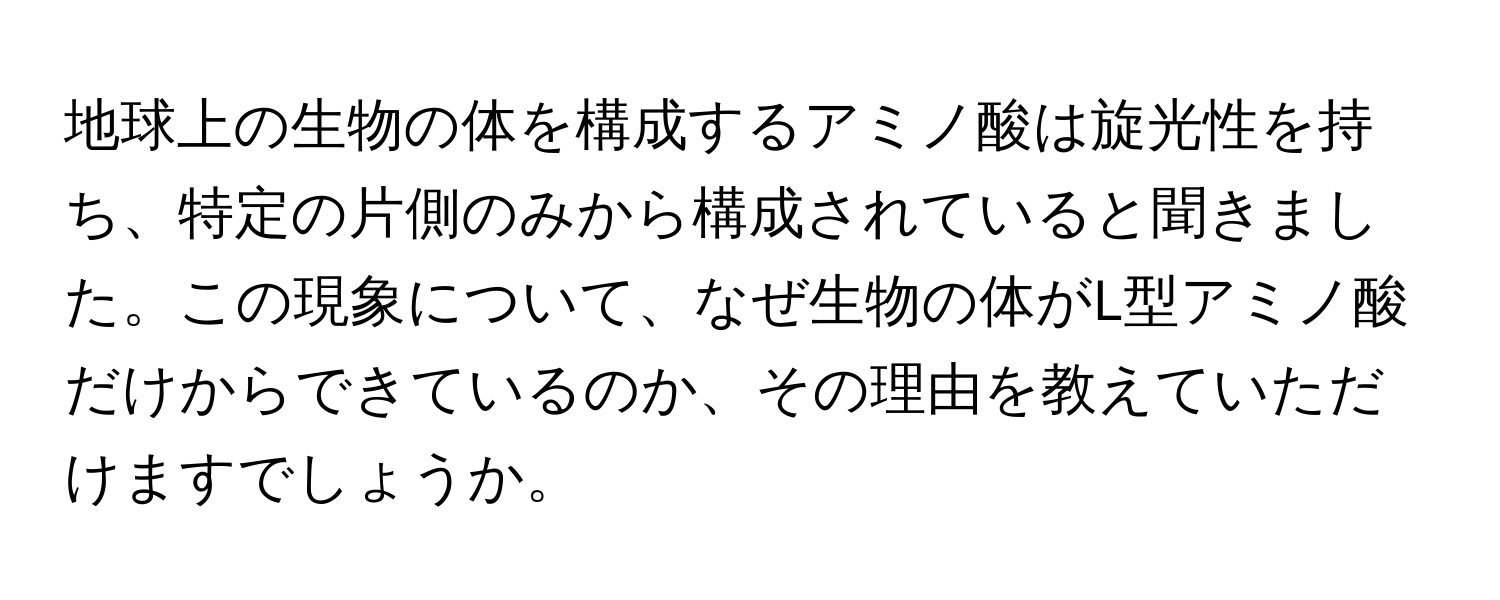 地球上の生物の体を構成するアミノ酸は旋光性を持ち、特定の片側のみから構成されていると聞きました。この現象について、なぜ生物の体がL型アミノ酸だけからできているのか、その理由を教えていただけますでしょうか。