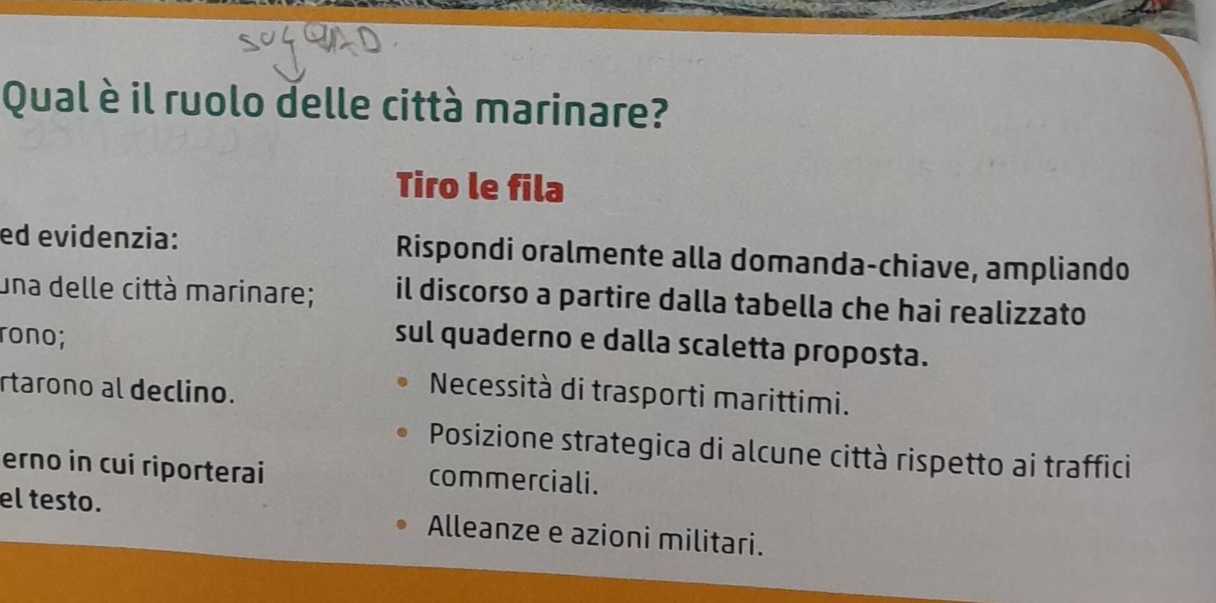 Qual è il ruolo delle città marinare?
Tiro le fila
ed evidenzia: Rispondi oralmente alla domanda-chiave, ampliando
una delle città marinare;
il discorso a partire dalla tabella che hai realizzato
rono;
sul quaderno e dalla scaletta proposta.
rtarono al declino.
Necessità di trasporti marittimi.
Posizione strategica di alcune città rispetto ai traffici
erno in cui riporterai commerciali.
el testo. Alleanze e azioni militari.