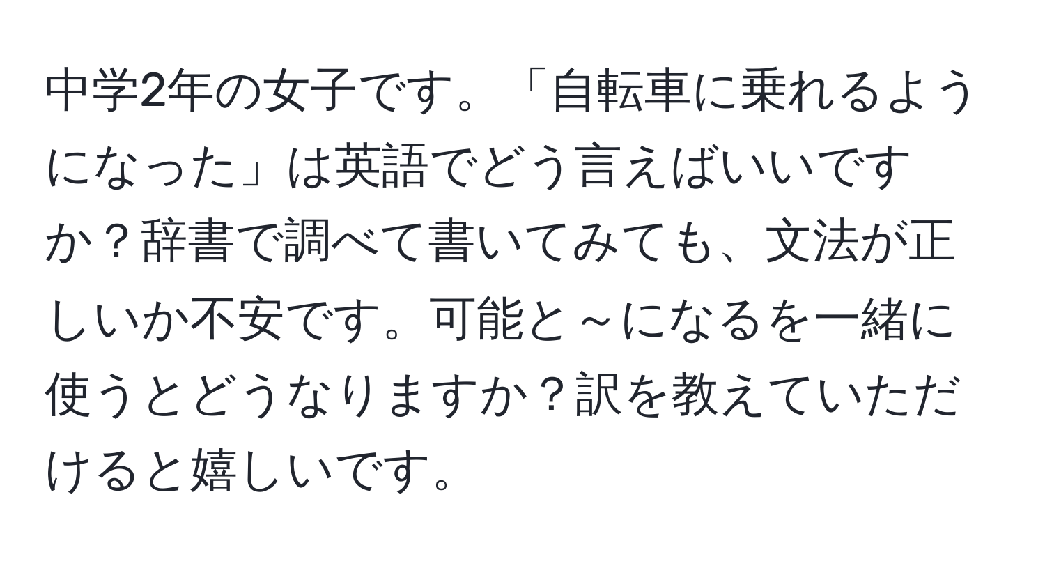 中学2年の女子です。「自転車に乗れるようになった」は英語でどう言えばいいですか？辞書で調べて書いてみても、文法が正しいか不安です。可能と～になるを一緒に使うとどうなりますか？訳を教えていただけると嬉しいです。