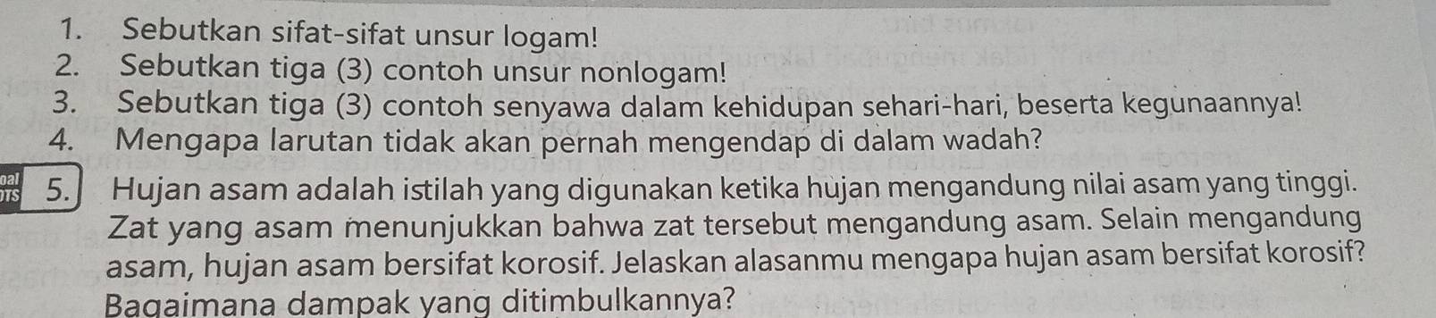 Sebutkan sifat-sifat unsur logam! 
2. Sebutkan tiga (3) contoh unsur nonlogam! 
3. Sebutkan tiga (3) contoh senyawa dalam kehidupan sehari-hari, beserta kegunaannya! 
4. Mengapa larutan tidak akan pernah mengendap di dalam wadah? 
DTS 5. Hujan asam adalah istilah yang digunakan ketika hùjan mengandung nilai asam yang tinggi. 
Zat yang asam menunjukkan bahwa zat tersebut mengandung asam. Selain mengandung 
asam, hujan asam bersifat korosif. Jelaskan alasanmu mengapa hujan asam bersifat korosif? 
Bagaimana dampak yang ditimbulkannya?