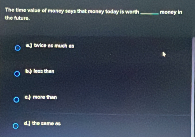 The time value of money says that money today is worth_ money in
the future.
a.) twice as much as
b.) less than
c.) more than
d.) the same as