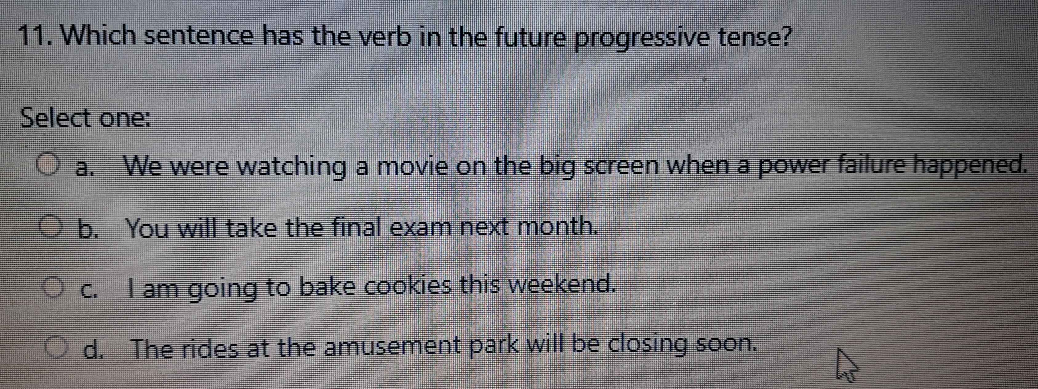 Which sentence has the verb in the future progressive tense?
Select one:
a. We were watching a movie on the big screen when a power failure happened.
b. You will take the final exam next month.
c. I am going to bake cookies this weekend.
d. The rides at the amusement park will be closing soon.