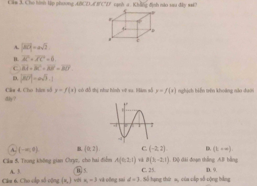 Cầu 3. Cho hình lập phương ABCD.A B'C'D' cạnh α. Khẳng định nào sau đây sai?
A. |vector BD|=asqrt(2).
B. vector AC+vector A'C=vector 0.
C. overline BA+overline BC+overline BB'=overline BD'.
D. |vector BD'|=asqrt(3).1
Câu 4, Cho hàm số y=f(x) có đồ thị như hình vẽ su. Hàm số y=f(x) nghịch biến trên khoảng nào dưới
day ?
A. (-∈fty ;θ ). B. (0;2). C. (-2;2). D. (1;+∈fty ).
Cầu 5. Trong không gian Oxyz, cho hai điểm A(0;2;1) và B(3;-2;1). Độ dài đoạn thắng AB bằng
A. 3. B) 5 C. 25. D. 9.
Câu 6. Cho cấp số cộng (y_n) với u_1=3 và công sai d=3. Số hạng thứ ộ của cấp số cộng bằng