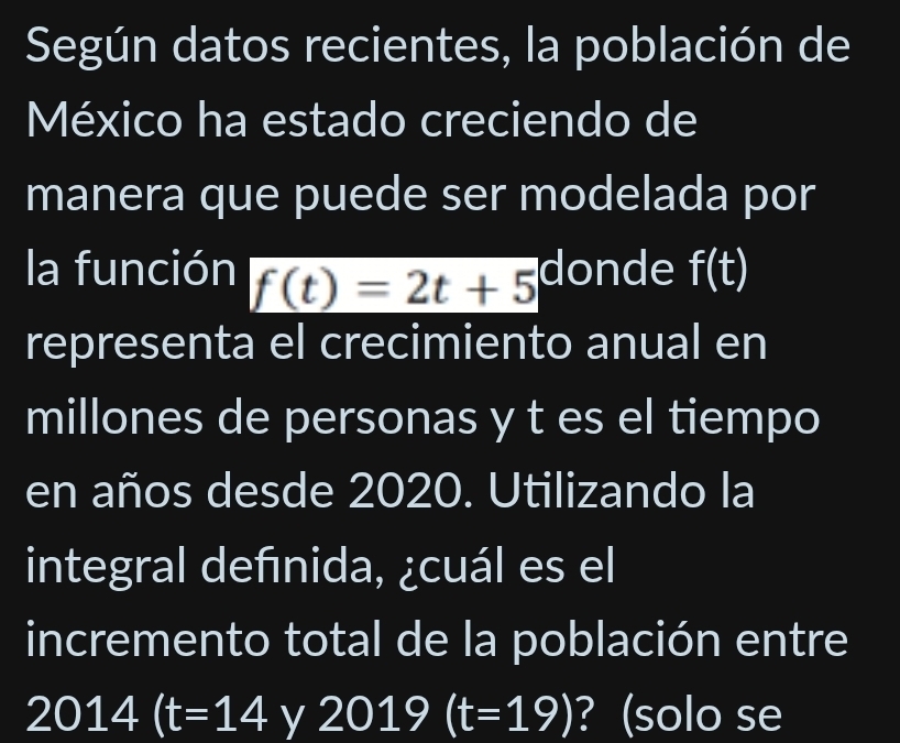 Según datos recientes, la población de 
México ha estado creciendo de 
manera que puede ser modelada por 
la función f(t)=2t+5 donde f(t)
representa el crecimiento anual en 
millones de personas y t es el tiempo 
en años desde 2020. Utilizando la 
integral defınida, ¿cuál es el 
incremento total de la población entre
2014(t=14 y 2019(t=19) ? (solo se