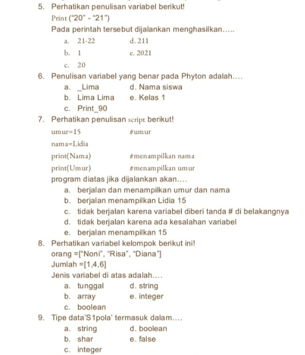 Perhatikan penulisan variabel berikut!
Print (''20''-''21'')
Pada perintah tersebut dijalankan menghasilkan…..
a. 21 - 22 d. 211
b. 1 e. 2021
c. 20
6. Penulisan variabel yang benar pada Phyton adalah…
a. _Lima d. Nama siswa
b. Lima Lima e. Kelas 1
c. Print_ 90
7. Perhatikan penulisan script berikut!
um ur = 15 #um ur
nam =L Lidia
p rint(Nama) #menampilkan nama
D rint(Um 11 a #menampilkan umur
program diatas jika dijalankan akan....
a. berjalan dan menampilkan umur dan nama
b. berjalan menampilkan Lidia 15
c. tidak berjalan karena variabel diberi tanda # di belakangnya
d. tidak berjalan karena ada kesalahan variabel
e. berjalan menampilkan 15
8. Perhatikan variabel kelompok berikut ini!
orang =[''Nor i”, “Risa”, “Diana”]
Jumlah = [1,4,6]
Jenis variabel di atas adalah....
a. tunggal d. string
b. array e. integer
c. boolean
9. Tipe data'S1pola' termasuk dalam…
a. string d. boolean
b. shar e. false
c. integer