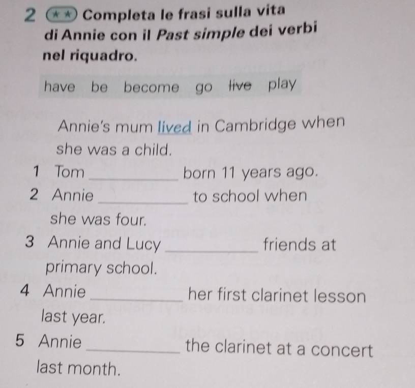 2 ** Completa le frasi sulla vita 
di Annie con il Past simple dei verbi 
nel riquadro. 
have be become go live play 
Annie's mum lived in Cambridge when 
she was a child. 
1 Tom _born 11 years ago. 
2 Annie _to school when 
she was four. 
3 Annie and Lucy _friends at 
primary school. 
4 Annie _her first clarinet lesson 
last year. 
5 Annie _the clarinet at a concert 
last month.