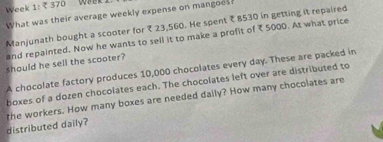 Week 1: 370 Week. 
What was their average weekly expense on mangoes? 
Manjunath bought a scooter for ₹ 23,560. He spent ₹ 8530 in getting it repaired 
and repainted. Now he wants to sell it to make a profit of ₹5000. At what price 
should he sell the scooter? 
A chocolate factory produces 10,000 chocolates every day. These are packed in 
boxes of a dozen chocolates each. The chocolates left over are distributed to 
the workers. How many boxes are needed daily? How many chocolates are 
distributed daily?