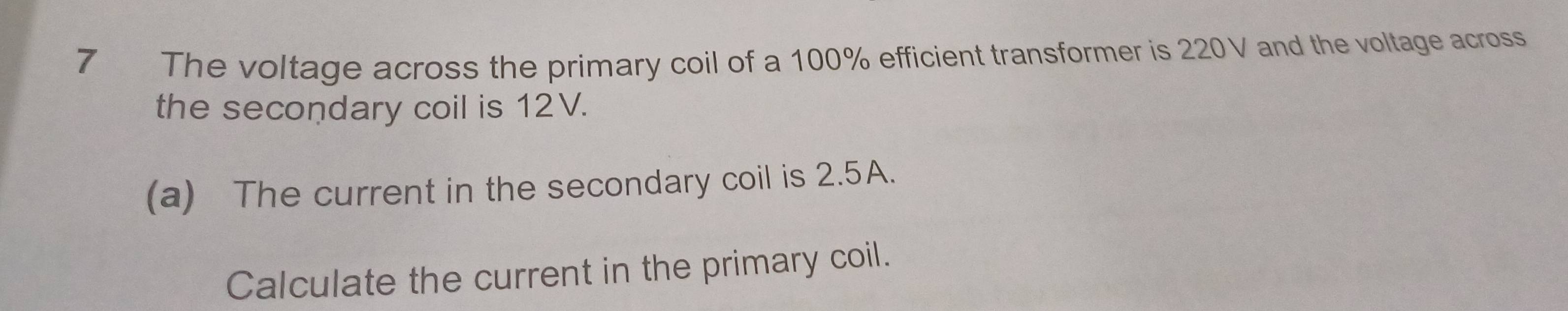 The voltage across the primary coil of a 100% efficient transformer is 220V and the voltage across 
the secondary coil is 12V. 
(a) The current in the secondary coil is 2.5A. 
Calculate the current in the primary coil.