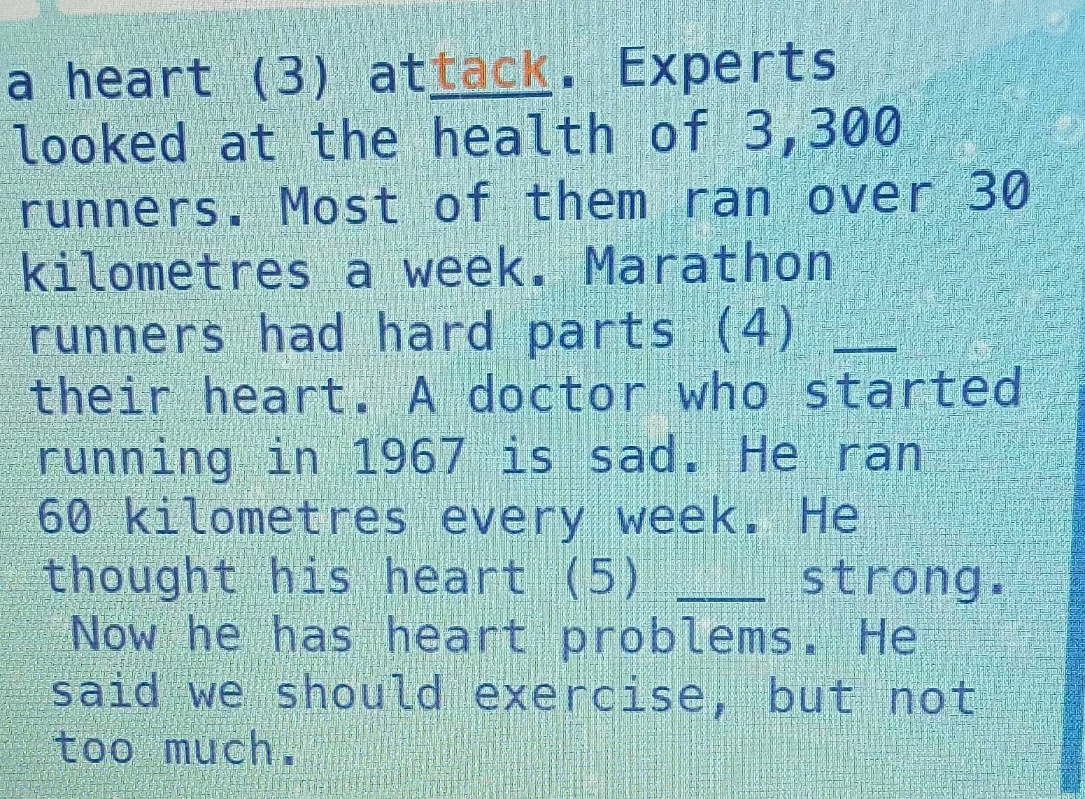 a heart (3) attack. Experts 
looked at the health of 3,300
runners. Most of them ran over 30
kilometres a week. Marathon 
runners had hard parts (4)_ 
their heart. A doctor who started 
running in 1967 is sad. He ran
60 kilometres every week. He 
thought his heart (5) _strong. 
Now he has heart problems. He 
said we should exercise, but not 
too much.