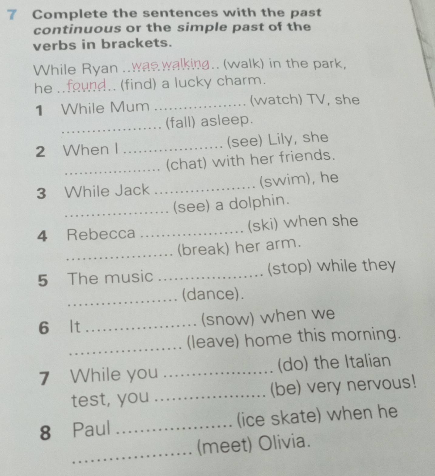 Complete the sentences with the past 
continuous or the simple past of the 
verbs in brackets. 
While Ryan .. was walking.. (walk) in the park, 
he ..found.. (find) a lucky charm. 
1 While Mum_ 
(watch) TV, she 
_(fall) asleep. 
2 When I _(see) Lily, she 
_(chat) with her friends. 
3 While Jack _(swim), he 
_(see) a dolphin. 
4 Rebecca _(ski) when she 
_(break) her arm. 
5 The music_ 
(stop) while they 
_ 
(dance). 
6 lt _(snow) when we 
_(leave) home this morning. 
7 While you _(do) the Italian 
test, you _(be) very nervous! 
8 Paul _(ice skate) when he 
_ 
(meet) Olivia.