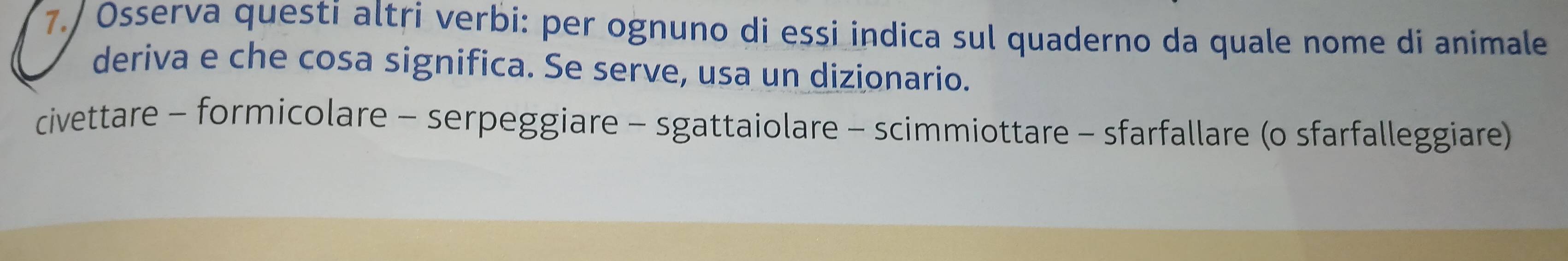 7./ Osserva questi altri verbi: per ognuno di essi indica sul quaderno da quale nome di animale 
deriva e che cosa significa. Se serve, usa un dizionario. 
civettare - formicolare - serpeggiare - sgattaiolare - scimmiottare - sfarfallare (o sfarfalleggiare)