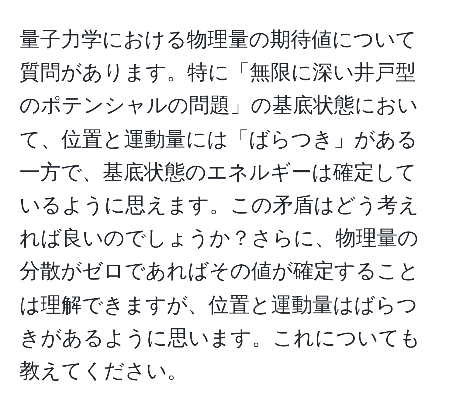 量子力学における物理量の期待値について質問があります。特に「無限に深い井戸型のポテンシャルの問題」の基底状態において、位置と運動量には「ばらつき」がある一方で、基底状態のエネルギーは確定しているように思えます。この矛盾はどう考えれば良いのでしょうか？さらに、物理量の分散がゼロであればその値が確定することは理解できますが、位置と運動量はばらつきがあるように思います。これについても教えてください。