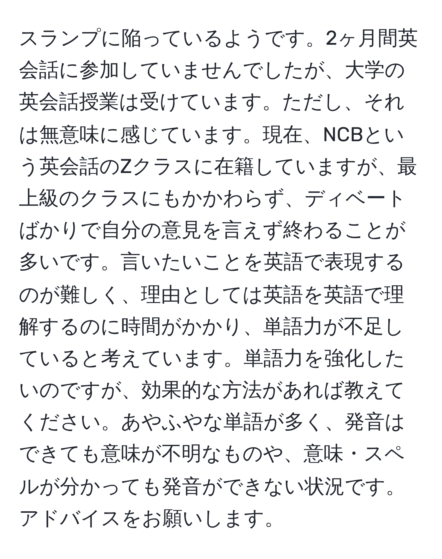 スランプに陥っているようです。2ヶ月間英会話に参加していませんでしたが、大学の英会話授業は受けています。ただし、それは無意味に感じています。現在、NCBという英会話のZクラスに在籍していますが、最上級のクラスにもかかわらず、ディベートばかりで自分の意見を言えず終わることが多いです。言いたいことを英語で表現するのが難しく、理由としては英語を英語で理解するのに時間がかかり、単語力が不足していると考えています。単語力を強化したいのですが、効果的な方法があれば教えてください。あやふやな単語が多く、発音はできても意味が不明なものや、意味・スペルが分かっても発音ができない状況です。アドバイスをお願いします。