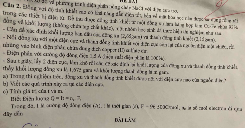 Để BAi
số đổ và phương trình điện phân nóng chảy NaCl với điện cực trơ.
Câu 2. Đồng với độ tinh khiết cao có khả năng dẫn điện tốt, bền về mặt hóa học nên được sử dụng rộng rãi
trong các thiết bị điện từ. Để thu được đồng tỉnh khiết từ một đồng xu làm bằng hợp kim Cu-Fe chứa 93%
đồng về khối lượng (không chứa tạp chất khác), một nhóm học sinh đã thực hiện thí nghiệm như sau:
- Cân đề xác định khối lượng ban đầu của đồng xu (2,65gam) và thanh đồng tinh khiết (2,15gam).
- Nối đồng xu với một điện cực và thanh đồng tinh khiết với điện cực còn lại của nguồn điện một chiều, rồi
nhúng vào bình điện phân chứa dung dịch copper (II) sulfate dư.
- Điện phân với cường độ dòng điện 1,5 A (hiệu suất điện phân là 100%).
- Sau t giây, lấy 2 điện cực, làm khô rồi cân đề xác định lại khối lượng của đồng xu và thanh đồng tinh khiết,
thấy khối lượng đồng xu là 1,675 gam và khối lượng thanh đồng là m gam.
a) Trong thí nghiệm trên, đồng xu và thanh đồng tinh khiết được nối với điện cực nào của nguồn điện?
b) Viết các quá trình xảy ra tại các điện cực.
c) Tính giá trị của t và m.
Biết Điện lượng Q=It=n_c. .F,
Trong đó, I là cường độ dòng điện (A), t là thời gian (s), F=96500C/mol,n_e là số mol electron đi qua
dây dẫn
bài làm