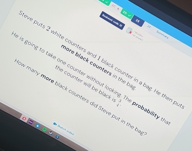 a
28
15* 20* Bommar
27
Bouteork code: 2 
C a gçs 
ve puts 2 white counters and 1 black counter in a bag. He then 
hore black counters in the ba 
e is going to take one counter without ! e probability tha 
he counter will be black .  3/4 . 
w many more black counters did Steve put in the b 
* Watch video
