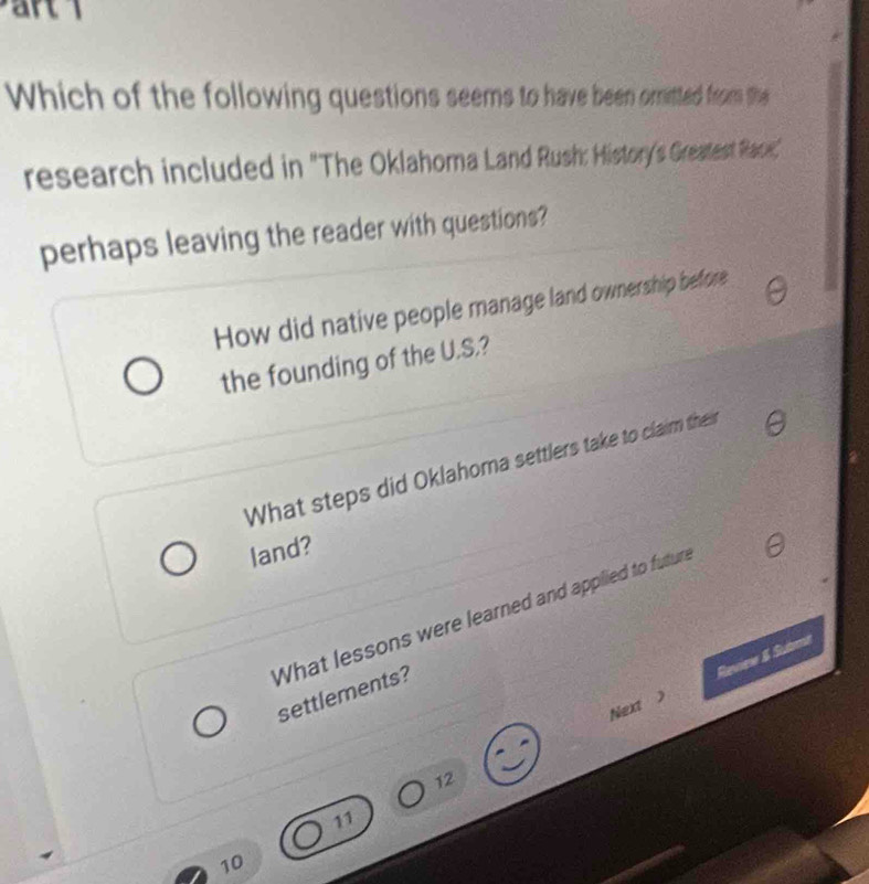 Which of the following questions seems to have been omitted from the
research included in "The Oklahoma Land Rush: History's Greatest Rae,"
perhaps leaving the reader with questions?
How did native people manage land ownership before
the founding of the U.S.?
What steps did Oklahoma settlers take to claim the
land?
What lessons were learned and appilied to futur settlements?
Reviee & Stutrmt
Next >
12
11
10