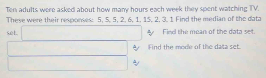 Ten adults were asked about how many hours each week they spent watching TV. 
These were their responses: 5, 5, 5, 2, 6, 1, 15, 2, 3, 1 Find the median of the data 
set. □ Find the mean of the data set. 
□ A Find the mode of the data set. 
□ a