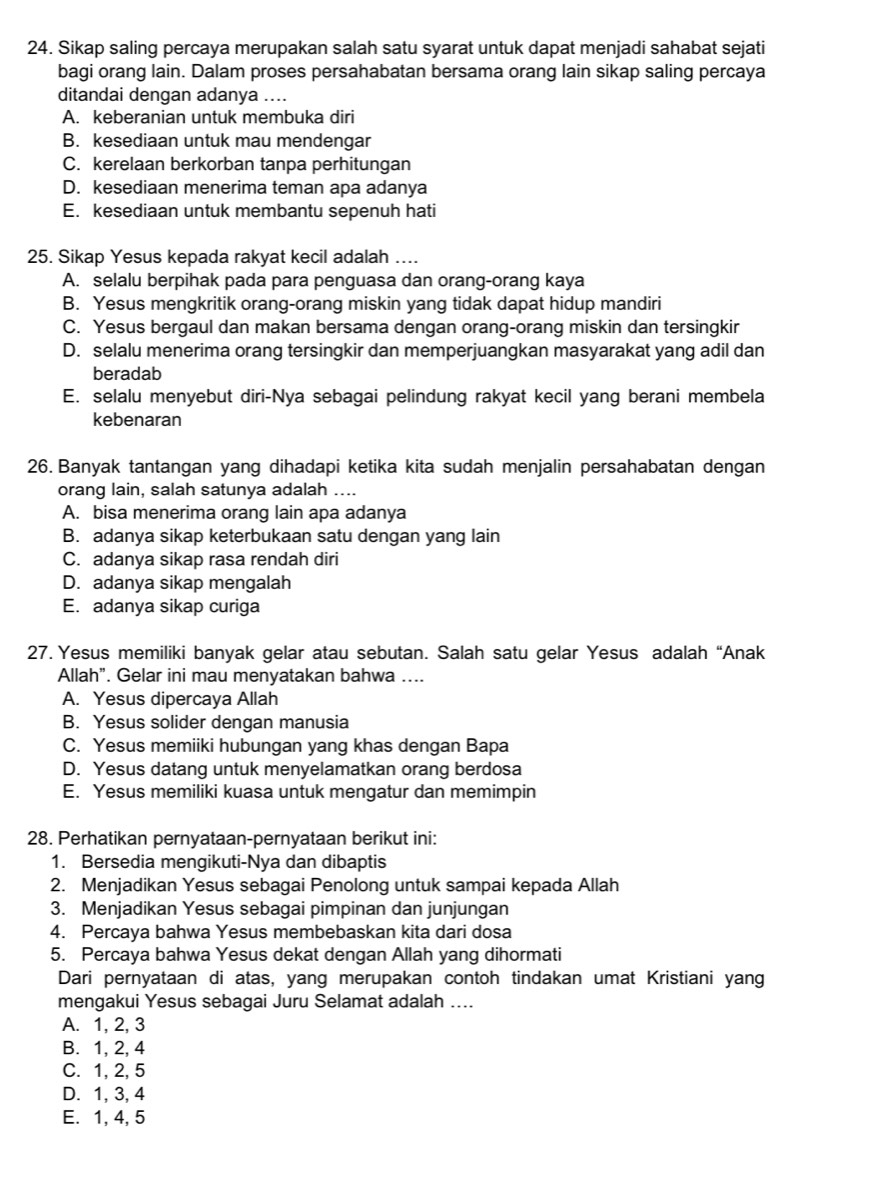 Sikap saling percaya merupakan salah satu syarat untuk dapat menjadi sahabat sejati
bagi orang lain. Dalam proses persahabatan bersama orang lain sikap saling percaya
ditandai dengan adanya ....
A. keberanian untuk membuka diri
B. kesediaan untuk mau mendengar
C. kerelaan berkorban tanpa perhitungan
D. kesediaan menerima teman apa adanya
E. kesediaan untuk membantu sepenuh hati
25. Sikap Yesus kepada rakyat kecil adalah …...
A. selalu berpihak pada para penguasa dan orang-orang kaya
B. Yesus mengkritik orang-orang miskin yang tidak dapat hidup mandiri
C. Yesus bergaul dan makan bersama dengan orang-orang miskin dan tersingkir
D. selalu menerima orang tersingkir dan memperjuangkan masyarakat yang adil dan
beradab
E. selalu menyebut diri-Nya sebagai pelindung rakyat kecil yang berani membela
kebenaran
26. Banyak tantangan yang dihadapi ketika kita sudah menjalin persahabatan dengan
orang lain, salah satunya adalah ....
A. bisa menerima orang lain apa adanya
B. adanya sikap keterbukaan satu dengan yang lain
C. adanya sikap rasa rendah diri
D. adanya sikap mengalah
E. adanya sikap curiga
27. Yesus memiliki banyak gelar atau sebutan. Salah satu gelar Yesus adalah “Anak
Allah”. Gelar ini mau menyatakan bahwa ....
A. Yesus dipercaya Allah
B. Yesus solider dengan manusia
C. Yesus memiiki hubungan yang khas dengan Bapa
D. Yesus datang untuk menyelamatkan orang berdosa
E. Yesus memiliki kuasa untuk mengatur dan memimpin
28. Perhatikan pernyataan-pernyataan berikut ini:
1. Bersedia mengikuti-Nya dan dibaptis
2. Menjadikan Yesus sebagai Penolong untuk sampai kepada Allah
3. Menjadikan Yesus sebagai pimpinan dan junjungan
4. Percaya bahwa Yesus membebaskan kita dari dosa
5. Percaya bahwa Yesus dekat dengan Allah yang dihormati
Dari pernyataan di atas, yang merupakan contoh tindakan umat Kristiani yang
mengakui Yesus sebagai Juru Selamat adalah ....
A. 1, 2, 3
B. 1, 2, 4
C. 1,2, 5
D. 1, 3, 4
E. 1, 4, 5