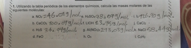 Utilizando la tabla periódica de los elementos químicos, calcula las masas molares de las 
siguientes moléculas: 
a. NO₂ H_2SO. - i. l2
e. 
b. CaCO_3 f. LIOH j. Ca( 2|2
C. H_2S AI(NO_3) k. NaCl
g. 
d. F_f h. O_3 1. C_2H_2