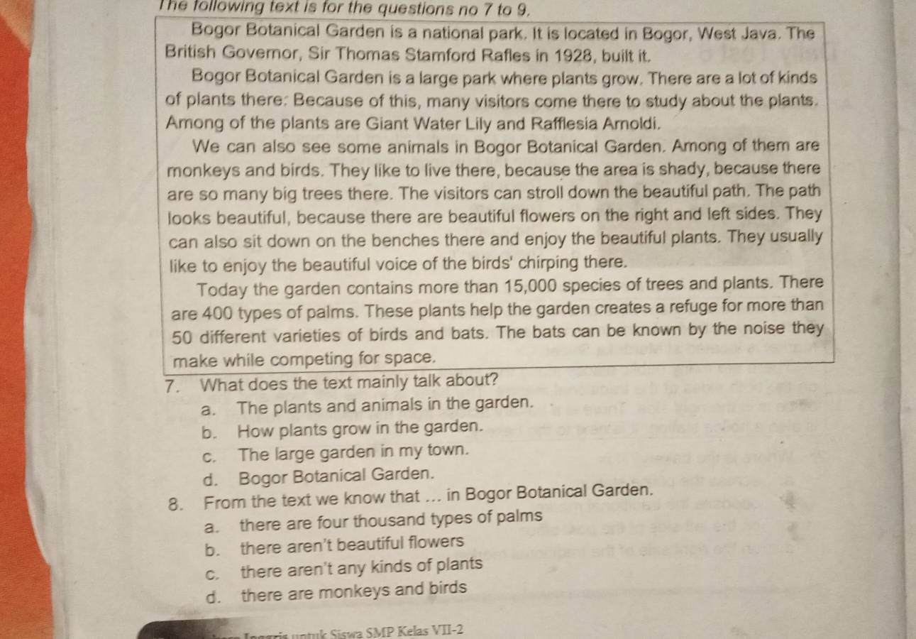 The following text is for the questions no 7 to 9.
Bogor Botanical Garden is a national park. It is located in Bogor, West Java. The
British Governor, Sir Thomas Stamford Rafles in 1928, built it.
Bogor Botanical Garden is a large park where plants grow. There are a lot of kinds
of plants there: Because of this, many visitors come there to study about the plants.
Among of the plants are Giant Water Lily and Rafflesia Arnoldi.
We can also see some animals in Bogor Botanical Garden. Among of them are
monkeys and birds. They like to live there, because the area is shady, because there
are so many big trees there. The visitors can stroll down the beautiful path. The path
looks beautiful, because there are beautiful flowers on the right and left sides. They
can also sit down on the benches there and enjoy the beautiful plants. They usually
like to enjoy the beautiful voice of the birds' chirping there.
Today the garden contains more than 15,000 species of trees and plants. There
are 400 types of palms. These plants help the garden creates a refuge for more than
50 different varieties of birds and bats. The bats can be known by the noise they
make while competing for space.
7. What does the text mainly talk about?
a. The plants and animals in the garden.
b. How plants grow in the garden.
c. The large garden in my town.
d. Bogor Botanical Garden.
8. From the text we know that ... in Bogor Botanical Garden.
a. there are four thousand types of palms
b. there aren't beautiful flowers
c. there aren't any kinds of plants
d. there are monkeys and birds
is untuk Siswa SMP Kelas VII-2