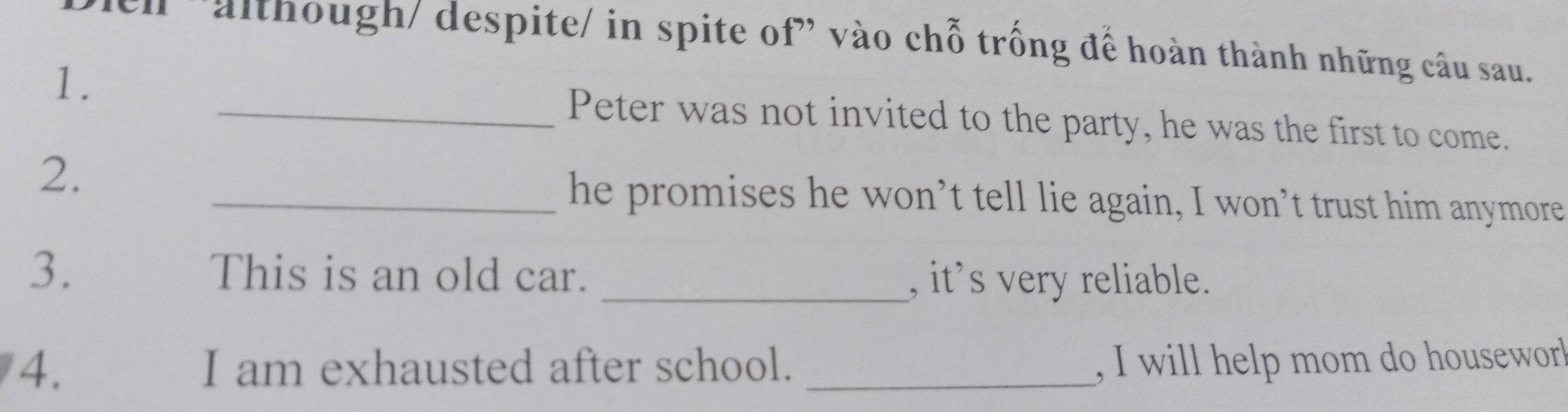 'although/ despite/ in spite of" vào chỗ trống để hoàn thành những câu sau. 
1. 
_Peter was not invited to the party, he was the first to come. 
2. 
_he promises he won’t tell lie again, I won’t trust him anymore 
3. This is an old car. _, it’s very reliable. 
4. I am exhausted after school. _, I will help mom do housewor