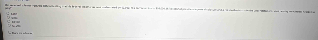 pay?
Rio received a letter from the IRS indicating that his federal income tax was understated by $3,000. His corrected tax is $16,000. If Rio cannot provide adequate disclosure and a reasonable basis for the understatement, what penalty amount will he have to
$150
$600
$3,000
$3,200
Mark for follow up