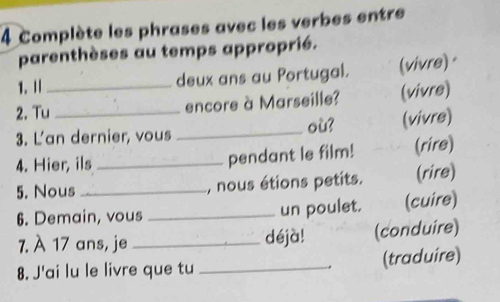 Complète les phrases avec les verbes entre 
parenthèses au temps approprié. 
1.Ⅱ deux ans au Portugal. (vivre)· 
2. Tu_ _encore à Marseille? (vivre) 
3. L'an dernier, vous _où? (vivre) 
4. Hier, ils _pendant le film! (rire) 
5. Nous _, nous étions petits. (rire) 
6. Demain, vous _un poulet. (cuire) 
7. À 17 ans, je _déjà! (conduire) 
8. J'ai lu le livre que tu _. (traduire)