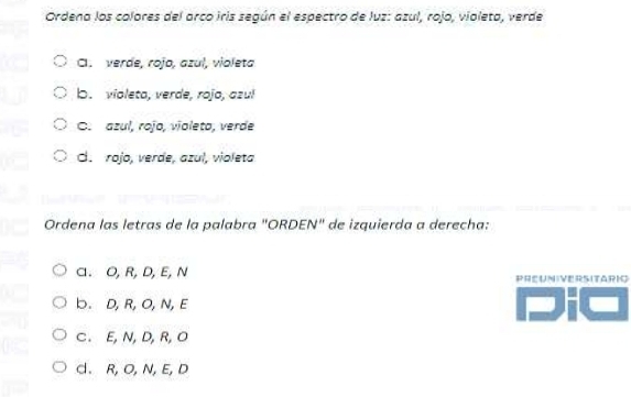 Ordena los colores del arco iris según el espectro de luz: azul, rojo, violeto, verde
CI. verde, rojo, azul, violeta
b. violeto, verde, rojo, azul
C. azul, rojo, violeto, verde
d. rojo, verde, azul, violeta
Ordena las letras de la palabra "ORDEN" de izquierda a derecha:
a. O, R, D,E, N PREUNIVERSITARIO
b. D, R, O, N, E
C. E, N, D, R, O
d.R, O, N, E, D